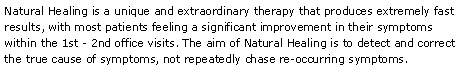 Text Box: Natural Healing is a unique and extraordinary therapy that produces extremely fast results, with most patients feeling a significant improvement in their symptoms within the 1st - 2nd office visits. The aim of Natural Healing is to detect and correct the true cause of symptoms, not repeatedly chase re-occurring symptoms. 
