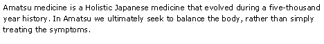 Text Box: Amatsu medicine is a Holistic Japanese medicine that evolved during a five-thousand year history. In Amatsu we ultimately seek to balance the body, rather than simply treating the symptoms. 